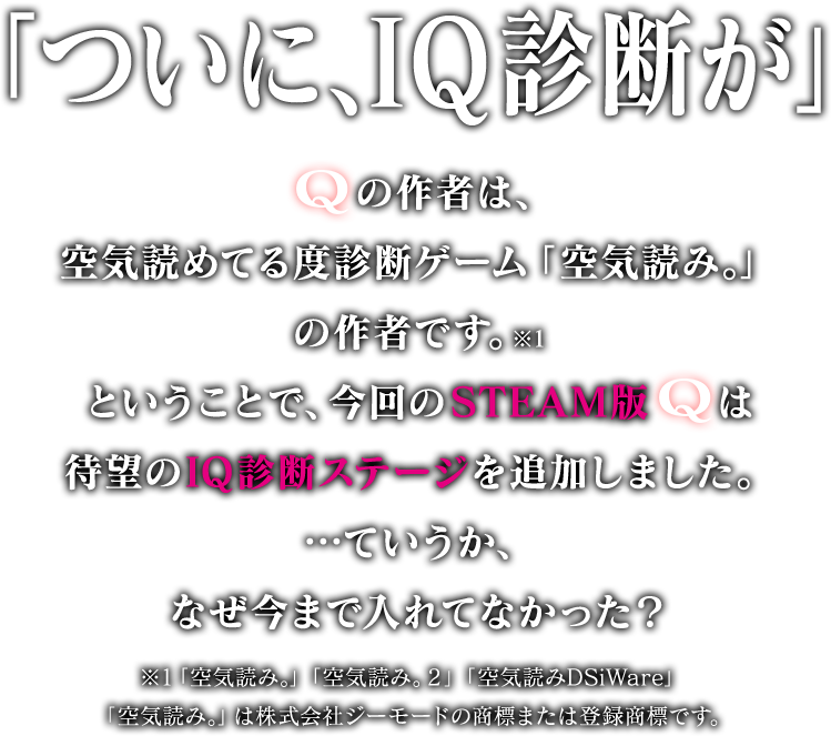 「ついに、IQ診断が」Qの作者は、空気読めてる度診断ゲーム「空気読み。」の作者です。※1ということで、今回のSTEAM版Qは待望のIQ診断ステージを追加しました。…ていうか、なぜ今まで入れてなかった？※1 「空気読み。」「空気読み。2」「空気読みDSiWare」「空気読み。」は株式会社ジーモードの商標または登録商標です。