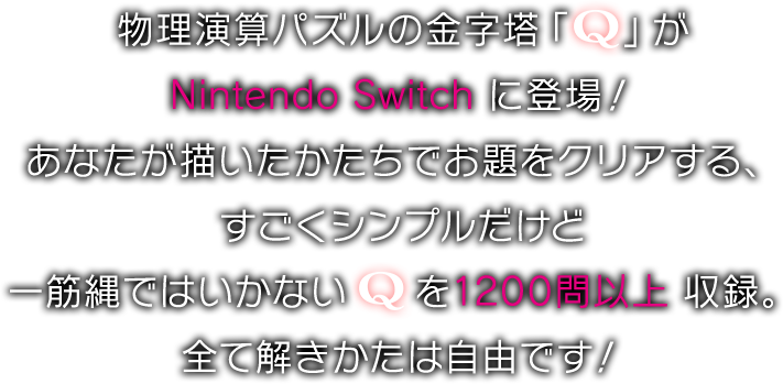 物理演算パズルの金字塔「Q」が Nintendo Switch に登場！ あなたが描いたかたちでお題をクリアする、すごくシンプルだけど一筋縄ではいかないQを 1200問以上 収録。全て解きかたは自由です！